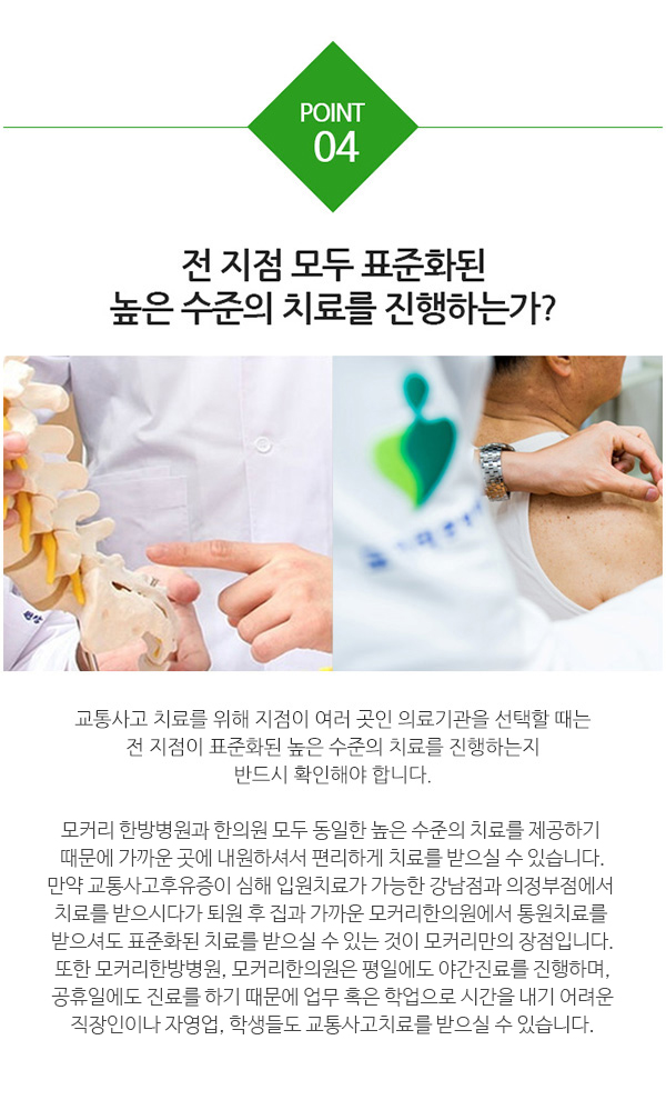 우수한 의료진이 진료하는가? 교통사고 후유증 치료 시 다친 부위를 정확히 진단하는 것이 매우 중요합니다. 또 주요 부상부위인 목과 허리를 제대로 치료하는 것이 중요하기 때문에 교통사고 치료의 핵심은 척추관절에 대해 임상경험이 풍부한 의료진의 역할이라 할 수 있습니다. 교통사고한의원, 모커리한의원(구로·마포·강서·분당·부천)과 한방병원(강남·수원·강동)은 외래 의료진 전원 경희대 한의대 출신으로, 척추관절에 대한 풍부한 지식과 임상경험을  가지고 있습니다. 또 영상학적 결과뿐 아니라 환자 개개인마다 다양하게 느끼는 증상을 꼼꼼히 비교한 뒤 치료계획을 세우기 때문에 교통사고후유증도 빠른 호전효과를 기대할 수 있습니다.